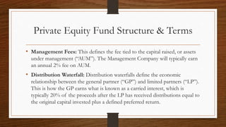 Private Equity Fund Structure & Terms
• Management Fees: This defines the fee tied to the capital raised, or assets
under management (“AUM”). The Management Company will typically earn
an annual 2% fee on AUM.
• Distribution Waterfall: Distribution waterfalls define the economic
relationship between the general partner (“GP”) and limited partners (“LP”).
This is how the GP earns what is known as a carried interest, which is
typically 20% of the proceeds after the LP has received distributions equal to
the original capital invested plus a defined preferred return.
 