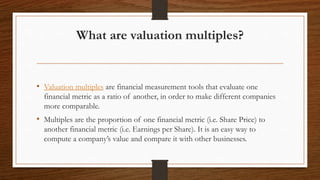 What are valuation multiples?
• Valuation multiples are financial measurement tools that evaluate one
financial metric as a ratio of another, in order to make different companies
more comparable.
• Multiples are the proportion of one financial metric (i.e. Share Price) to
another financial metric (i.e. Earnings per Share). It is an easy way to
compute a company’s value and compare it with other businesses.
 