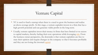 Venture Capital
• VC is used to fund a startup when there is a need to grow the business and realize
an above-average profit. At this stage, a venture capitalist invests in a firm that has a
high growth potential and can generate viable profits in the long-term.
• Usually, venture capitalists invest their money in firms that have limited or no access
to capital markets, thereby fueling their core operations while leveraging risk. From
the business owner perspective, the downside is that venture capitalists are free to
state their opinion and require changes in the company so that it becomes profitable
and they are not losing the invested capital.
 