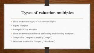 Types of valuation multiples
• There are two main types of valuation multiples:
• Equity Multiples
• Enterprise Value Multiples
• There are two main methods of performing analysis using multiples:
• Comparable Company Analysis (“Comps”)
• Precedent Transaction Analysis (“Precedents”)
 