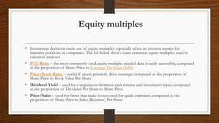 Equity multiples
• Investment decisions make use of equity multiples especially when an investor aspires for
minority positions in companies. The list below shows some common equity multiples used in
valuation analyses.
• P/E Ratio – the most commonly used equity multiple; needed data is easily accessible; computed
as the proportion of Share Price to Earnings Per Share (EPS)
• Price/Book Ratio – useful if assets primarily drive earnings; computed as the proportion of
Share Price to Book Value Per Share
• Dividend Yield – used for comparisons between cash returns and investment types; computed
as the proportion of Dividend Per Share to Share Price
• Price/Sales – used for firms that make losses; used for quick estimates; computed as the
proportion of Share Price to Sales (Revenue) Per Share
 