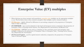 Enterprise Value (EV) multiples
• When decisions are about mergers and acquisitions, enterprise value multiples are the appropriate multiples
to use. The list below shows some common enterprise value multiples used in valuation analyses.
• EV/Revenue – slightly affected by differences in accounting; computed as the proportion of Enterprise
Value to Sales or Revenue.
• EV/EBITDAR – most used in industries in the hotel and transport sectors; computed as the proportion of
Enterprise Value to Earnings before Interest, Tax, Depreciation & Amortization, and Rental Costs
• EV/EBITDA – EBITDA can be used as a substitute of free cash flows; most used enterprise value
multiple; computed as the proportion of Enterprise Value to Enterprise Value / Earnings before Interest,
Tax, Depreciation & Amortization
• EV/Invested Capital – used for capital-intensive industries; computed as the proportion of Enterprise
Value to Invested Capital
 