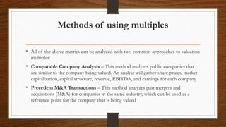 Methods of using multiples
• All of the above metrics can be analyzed with two common approaches to valuation
multiples:
• Comparable Company Analysis – This method analyzes public companies that
are similar to the company being valued. An analyst will gather share prices, market
capitalization, capital structure, revenue, EBITDA, and earnings for each company.
• Precedent M&A Transactions – This method analyzes past mergers and
acquisitions (M&A) for companies in the same industry, which can be used as a
reference point for the company that is being valued
 