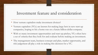Investment feature and consideration
• How venture capitalists make investment choices?
• Venture capitalists (VCs) are known for making large bets in new start-up
companies, hoping to hit a home-run on a future billion-dollar company.
• With so many investment opportunities and start-up pitches, VCs often have
a set of criteria that they look for and evaluate before making an investment.
• The management team, business concept and plan, market opportunity, and
risk judgement all play a role in making this decision for a VC.
 