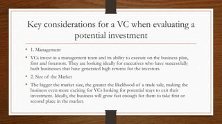 Key considerations for a VC when evaluating a
potential investment
• 1. Management
• VCs invest in a management team and its ability to execute on the business plan,
first and foremost. They are looking ideally for executives who have successfully
built businesses that have generated high returns for the investors.
• 2. Size of the Market
• The bigger the market size, the greater the likelihood of a trade sale, making the
business even more exciting for VCs looking for potential ways to exit their
investment. Ideally, the business will grow fast enough for them to take first or
second place in the market.
 