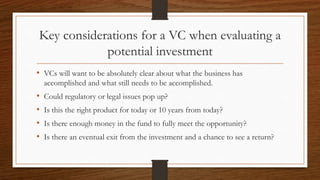 Key considerations for a VC when evaluating a
potential investment
• VCs will want to be absolutely clear about what the business has
accomplished and what still needs to be accomplished.
• Could regulatory or legal issues pop up?
• Is this the right product for today or 10 years from today?
• Is there enough money in the fund to fully meet the opportunity?
• Is there an eventual exit from the investment and a chance to see a return?
 