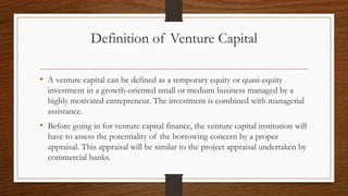 Definition of Venture Capital
• A venture capital can be defined as a temporary equity or quasi-equity
investment in a growth-oriented small or medium business managed by a
highly motivated entrepreneur. The investment is combined with managerial
assistance.
• Before going in for venture capital finance, the venture capital institution will
have to assess the potentiality of the borrowing concern by a proper
appraisal. This appraisal will be similar to the project appraisal undertaken by
commercial banks.
 