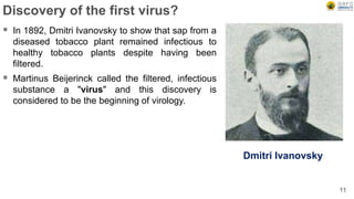 Discovery of the first virus?
 In 1892, Dmitri Ivanovsky to show that sap from a
diseased tobacco plant remained infectious to
healthy tobacco plants despite having been
filtered.
 Martinus Beijerinck called the filtered, infectious
substance a "virus" and this discovery is
considered to be the beginning of virology.
11
Dmitri Ivanovsky
 