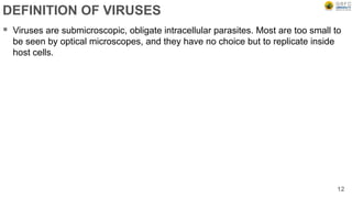 DEFINITION OF VIRUSES
 Viruses are submicroscopic, obligate intracellular parasites. Most are too small to
be seen by optical microscopes, and they have no choice but to replicate inside
host cells.
12
 
