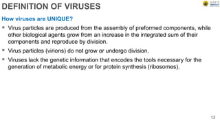 DEFINITION OF VIRUSES
How viruses are UNIQUE?
 Virus particles are produced from the assembly of preformed components, while
other biological agents grow from an increase in the integrated sum of their
components and reproduce by division.
 Virus particles (virions) do not grow or undergo division.
 Viruses lack the genetic information that encodes the tools necessary for the
generation of metabolic energy or for protein synthesis (ribosomes).
13
 