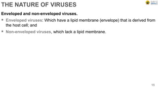 THE NATURE OF VIRUSES
Enveloped and non-enveloped viruses.
 Enveloped viruses: Which have a lipid membrane (envelope) that is derived from
the host cell; and
 Non-enveloped viruses, which lack a lipid membrane.
15
 