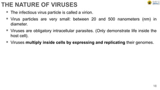 THE NATURE OF VIRUSES
 The infectious virus particle is called a virion.
 Virus particles are very small: between 20 and 500 nanometers (nm) in
diameter.
 Viruses are obligatory intracellular parasites. (Only demonstrate life inside the
host cell).
 Viruses multiply inside cells by expressing and replicating their genomes.
18
 
