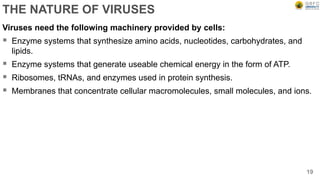 THE NATURE OF VIRUSES
Viruses need the following machinery provided by cells:
 Enzyme systems that synthesize amino acids, nucleotides, carbohydrates, and
lipids.
 Enzyme systems that generate useable chemical energy in the form of ATP.
 Ribosomes, tRNAs, and enzymes used in protein synthesis.
 Membranes that concentrate cellular macromolecules, small molecules, and ions.
19
 