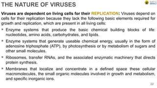 THE NATURE OF VIRUSES
Viruses are dependent on living cells for their REPLICATION: Viruses depend on
cells for their replication because they lack the following basic elements required for
growth and replication, which are present in all living cells:
 Enzyme systems that produce the basic chemical building blocks of life:
nucleotides, amino acids, carbohydrates, and lipids.
 Enzyme systems that generate useable chemical energy, usually in the form of
adenosine triphosphate (ATP), by photosynthesis or by metabolism of sugars and
other small molecules.
 Ribosomes, transfer RNAs, and the associated enzymatic machinery that directs
protein synthesis.
 Membranes that localize and concentrate in a defined space these cellular
macromolecules, the small organic molecules involved in growth and metabolism,
and specific inorganic ions.
22
 