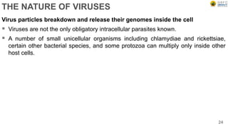 THE NATURE OF VIRUSES
Virus particles breakdown and release their genomes inside the cell
 Viruses are not the only obligatory intracellular parasites known.
 A number of small unicellular organisms including chlamydiae and rickettsiae,
certain other bacterial species, and some protozoa can multiply only inside other
host cells.
24
 