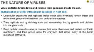 THE NATURE OF VIRUSES
Virus particles break down and release their genomes inside the cell.
Multiplication of other intracellular parasites in host cell:
 Unicellular organisms that replicate inside other cells invariably remain intact and
retain their genomes within their own cellular membranes.
 They replicate not by disintegration and reassembly, but by growth and division
into daughter cells.
 Such cellular parasites always contain their own ribosomes and protein synthetic
machinery, and their genes code for enzymes that direct many of the basic
metabolic pathways.
26
 
