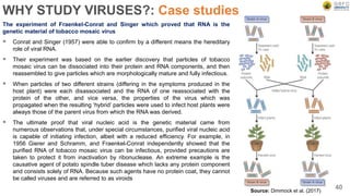 WHY STUDY VIRUSES?: Case studies
The experiment of Fraenkel-Conrat and Singer which proved that RNA is the
genetic material of tobacco mosaic virus
 Conrat and Singer (1957) were able to confirm by a different means the hereditary
role of viral RNA.
 Their experiment was based on the earlier discovery that particles of tobacco
mosaic virus can be dissociated into their protein and RNA components, and then
reassembled to give particles which are morphologically mature and fully infectious.
 When particles of two different strains (differing in the symptoms produced in the
host plant) were each disassociated and the RNA of one reassociated with the
protein of the other, and vice versa, the properties of the virus which was
propagated when the resulting ‘hybrid’ particles were used to infect host plants were
always those of the parent virus from which the RNA was derived.
 The ultimate proof that viral nucleic acid is the genetic material came from
numerous observations that, under special circumstances, purified viral nucleic acid
is capable of initiating infection, albeit with a reduced efficiency. For example, in
1956 Gierer and Schramm, and Fraenkel-Conrat independently showed that the
purified RNA of tobacco mosaic virus can be infectious, provided precautions are
taken to protect it from inactivation by ribonuclease. An extreme example is the
causative agent of potato spindle tuber disease which lacks any protein component
and consists solely of RNA. Because such agents have no protein coat, they cannot
be called viruses and are referred to as viroids
40
Source: Dimmock et al. (2017)
 