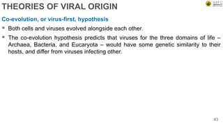 THEORIES OF VIRAL ORIGIN
Co-evolution, or virus-first, hypothesis
 Both cells and viruses evolved alongside each other.
 The co-evolution hypothesis predicts that viruses for the three domains of life –
Archaea, Bacteria, and Eucaryota – would have some genetic similarity to their
hosts, and differ from viruses infecting other.
43
 