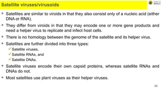 Satellite viruses/virusoids
 Satellites are similar to viroids in that they also consist only of a nucleic acid (either
DNA or RNA).
 They differ from viroids in that they may encode one or more gene products and
need a helper virus to replicate and infect host cells.
 There is no homology between the genome of the satellite and its helper virus.
 Satellites are further divided into three types:
Satellite viruses,
Satellite RNAs, and
Satellite DNAs.
 Satellite viruses encode their own capsid proteins, whereas satellite RNAs and
DNAs do not.
 Most satellites use plant viruses as their helper viruses.
48
 