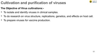 Cultivation and purification of viruses
The Objective of Virus cultivations:-
 To isolate and identify viruses in clinical samples.
 To do research on virus structure, replications, genetics, and effects on host cell.
 To prepare viruses for vaccine production.
61
 