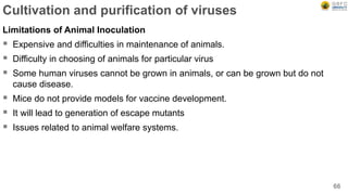Cultivation and purification of viruses
Limitations of Animal Inoculation
 Expensive and difficulties in maintenance of animals.
 Difficulty in choosing of animals for particular virus
 Some human viruses cannot be grown in animals, or can be grown but do not
cause disease.
 Mice do not provide models for vaccine development.
 It will lead to generation of escape mutants
 Issues related to animal welfare systems.
66
 