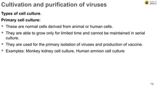 Cultivation and purification of viruses
Types of cell culture.
Primary cell culture:
 These are normal cells derived from animal or human cells.
 They are able to grow only for limited time and cannot be maintained in serial
culture.
 They are used for the primary isolation of viruses and production of vaccine.
 Examples: Monkey kidney cell culture, Human amnion cell culture
76
 