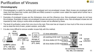 Purification of Viruses
Chromatography
 Chromatography is useful for purifying both enveloped and non-enveloped viruses. Most viruses are enveloped which
mean that they have their nucleic acid (DNA and RNA) covered in a protein cover called the capsid which further has a
membrane envelope on it.
 Examples of enveloped viruses are the chickenpox virus and the influenza virus. Non-enveloped viruses do not have
the envelope. Examples of these non-enveloped viruses are parvovirus and adeno virus. Non-enveloped viruses are not
impacted by heat, drying or acids while enveloped viruses can be affected by these.
 The level of purification varies from one virus to the next. Pore size has an impact on how much of the virus is removed
and so does the kind of resin, protein solution, and buffer.
 It is also more difficult to remove smaller viruses fully with this method.
85
 