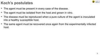Koch’s postulates
 The agent must be present in every case of the disease.
 The agent must be isolated from the host and grown in vitro.
 The disease must be reproduced when a pure culture of the agent is inoculated
into a healthy susceptible host.
 The same agent must be recovered once again from the experimentally infected
host.
9
 