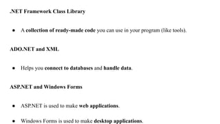 .NET Framework Class Library
● A collection of ready-made code you can use in your program (like tools).
ADO.NET and XML
● Helps you connect to databases and handle data.
ASP.NET and Windows Forms
● ASP.NET is used to make web applications.
● Windows Forms is used to make desktop applications.
 