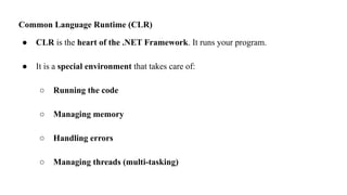 Common Language Runtime (CLR)
● CLR is the heart of the .NET Framework. It runs your program.
● It is a special environment that takes care of:
○ Running the code
○ Managing memory
○ Handling errors
○ Managing threads (multi-tasking)
 