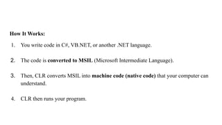 How It Works:
1. You write code in C#, VB.NET, or another .NET language.
2. The code is converted to MSIL (Microsoft Intermediate Language).
3. Then, CLR converts MSIL into machine code (native code) that your computer can
understand.
4. CLR then runs your program.
 