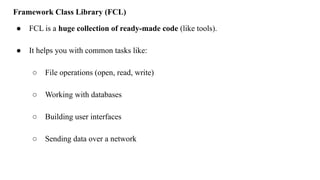 Framework Class Library (FCL)
● FCL is a huge collection of ready-made code (like tools).
● It helps you with common tasks like:
○ File operations (open, read, write)
○ Working with databases
○ Building user interfaces
○ Sending data over a network
 