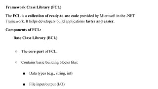 Framework Class Library (FCL)
The FCL is a collection of ready-to-use code provided by Microsoft in the .NET
Framework. It helps developers build applications faster and easier.
Components of FCL:
Base Class Library (BCL)
○ The core part of FCL.
○ Contains basic building blocks like:
■ Data types (e.g., string, int)
■ File input/output (I/O)
 