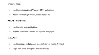 Windows Forms
○ Used to create desktop (Windows GUI) applications.
○ Allows you to design buttons, forms, menus, etc.
ASP.NET Web Forms
○ Used to build web applications.
○ Supports server-side controls and dynamic web pages.
ADO.NET
○ Used to connect to databases (e.g., SQL Server, Oracle, MySQL).
○ Helps read, write, and update data in databases
 