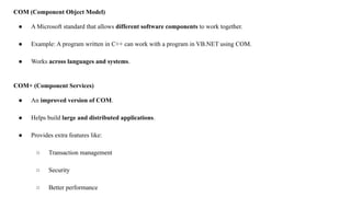 COM (Component Object Model)
● A Microsoft standard that allows different software components to work together.
● Example: A program written in C++ can work with a program in VB.NET using COM.
● Works across languages and systems.
COM+ (Component Services)
● An improved version of COM.
● Helps build large and distributed applications.
● Provides extra features like:
○ Transaction management
○ Security
○ Better performance
 