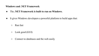 Windows and .NET Framework
● The .NET Framework is built to run on Windows.
● It gives Windows developers a powerful platform to build apps that:
○ Run fast
○ Look good (GUI)
○ Connect to databases and the web easily
 