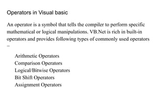 Operators in Visual basic
An operator is a symbol that tells the compiler to perform specific
mathematical or logical manipulations. VB.Net is rich in built-in
operators and provides following types of commonly used operators
−
Arithmetic Operators
Comparison Operators
Logical/Bitwise Operators
Bit Shift Operators
Assignment Operators
 