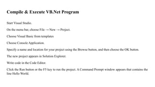 Compile & Execute VB.Net Program
Start Visual Studio.
On the menu bar, choose File → New → Project.
Choose Visual Basic from templates
Choose Console Application.
Specify a name and location for your project using the Browse button, and then choose the OK button.
The new project appears in Solution Explorer.
Write code in the Code Editor.
Click the Run button or the F5 key to run the project. A Command Prompt window appears that contains the
line Hello World.
 