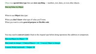 Object is a special data type that can store anything — numbers, text, dates, or even other objects.
Dim myValue As Object
When to use Object data type:
When you don’t know what type of value you’ll store
When you want to write general-purpose or flexible code
You may need to convert (cast) it back to the original type before doing operations like addition or comparison.
Dim myObject As Object = 50
Dim result As Integer = CInt(myObject) + 10 ' Convert Object to Integer
Console.WriteLine(result) ' Output: 60
 