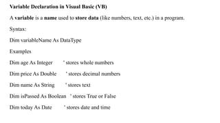 Variable Declaration in Visual Basic (VB)
A variable is a name used to store data (like numbers, text, etc.) in a program.
Syntax:
Dim variableName As DataType
Examples
Dim age As Integer ' stores whole numbers
Dim price As Double ' stores decimal numbers
Dim name As String ' stores text
Dim isPassed As Boolean ' stores True or False
Dim today As Date ' stores date and time
 