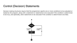 Control (Decision) Statements
Decision making structures require that the programmer specify one or more conditions to be evaluated or
tested by the program, along with a statement or statements to be executed if the condition is determined
to be true, and optionally, other statements to be executed if the condition is determined to be false.
 