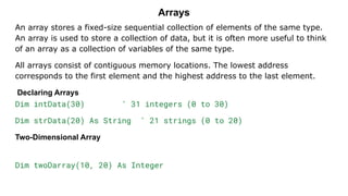 Arrays
An array stores a fixed-size sequential collection of elements of the same type.
An array is used to store a collection of data, but it is often more useful to think
of an array as a collection of variables of the same type.
All arrays consist of contiguous memory locations. The lowest address
corresponds to the first element and the highest address to the last element.
Declaring Arrays
Dim intData(30) ' 31 integers (0 to 30)
Dim strData(20) As String ' 21 strings (0 to 20)
Two-Dimensional Array
Dim twoDarray(10, 20) As Integer
 