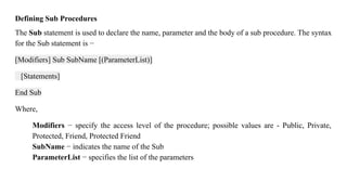 Defining Sub Procedures
The Sub statement is used to declare the name, parameter and the body of a sub procedure. The syntax
for the Sub statement is −
[Modifiers] Sub SubName [(ParameterList)]
[Statements]
End Sub
Where,
Modifiers − specify the access level of the procedure; possible values are - Public, Private,
Protected, Friend, Protected Friend
SubName − indicates the name of the Sub
ParameterList − specifies the list of the parameters
 