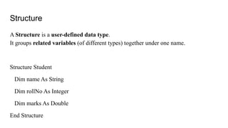Structure
A Structure is a user-defined data type.
It groups related variables (of different types) together under one name.
Structure Student
Dim name As String
Dim rollNo As Integer
Dim marks As Double
End Structure
 