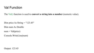 Val Function
The Val() function is used to convert a string into a number (numeric value).
Dim price As String = "123.45"
Dim num As Double
num = Val(price)
Console.WriteLine(num)
Output: 123.45
 