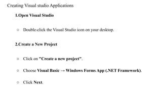 Creating Visual studio Applications
1.Open Visual Studio
○ Double-click the Visual Studio icon on your desktop.
2.Create a New Project
○ Click on "Create a new project".
○ Choose Visual Basic → Windows Forms App (.NET Framework).
○ Click Next.
 
