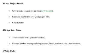 3.Enter Project Details
○ Give a name to your project (like MyFirstApp).
○ Choose a location to save your project files.
○ Click Create.
4.Design Your Form
○ You will see Form1 (a blank window).
○ Use the Toolbox to drag-and-drop buttons, labels, textboxes, etc., onto the form.
5.Write Code
 