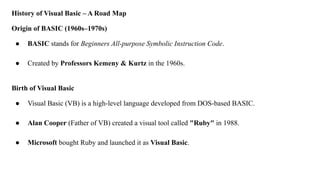 History of Visual Basic – A Road Map
Origin of BASIC (1960s–1970s)
● BASIC stands for Beginners All-purpose Symbolic Instruction Code.
● Created by Professors Kemeny & Kurtz in the 1960s.
Birth of Visual Basic
● Visual Basic (VB) is a high-level language developed from DOS-based BASIC.
● Alan Cooper (Father of VB) created a visual tool called "Ruby" in 1988.
● Microsoft bought Ruby and launched it as Visual Basic.
 