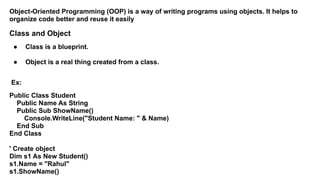 Object-Oriented Programming (OOP) is a way of writing programs using objects. It helps to
organize code better and reuse it easily
Class and Object
● Class is a blueprint.
● Object is a real thing created from a class.
Ex:
Public Class Student
Public Name As String
Public Sub ShowName()
Console.WriteLine("Student Name: " & Name)
End Sub
End Class
' Create object
Dim s1 As New Student()
s1.Name = "Rahul"
s1.ShowName()
 