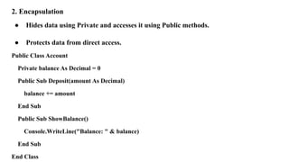 2. Encapsulation
● Hides data using Private and accesses it using Public methods.
● Protects data from direct access.
Public Class Account
Private balance As Decimal = 0
Public Sub Deposit(amount As Decimal)
balance += amount
End Sub
Public Sub ShowBalance()
Console.WriteLine("Balance: " & balance)
End Sub
End Class
 